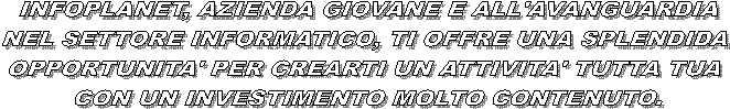 INFOPLANET, AZIENDA GIOVANE E ALL'AVANGUARDIA
NEL SETTORE INFORMATICO, TI OFFRE UNA SPLENDIDA 
OPPORTUNITA' PER CREARTI UN ATTIVITA' TUTTA TUA 
CON UN INVESTIMENTO MOLTO CONTENUTO.