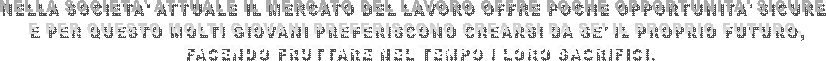 NELLA SOCIETA' ATTUALE IL MERCATO DEL LAVORO OFFRE POCHE OPPORTUNITA' SICURE 
E PER QUESTO MOLTI GIOVANI PREFERISCONO CREARSI DA SE' IL PROPRIO FUTURO,
 FACENDO FRUTTARE NEL TEMPO I LORO SACRIFICI.